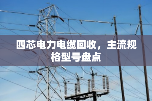 四芯电力电缆回收，主流规格型号盘点