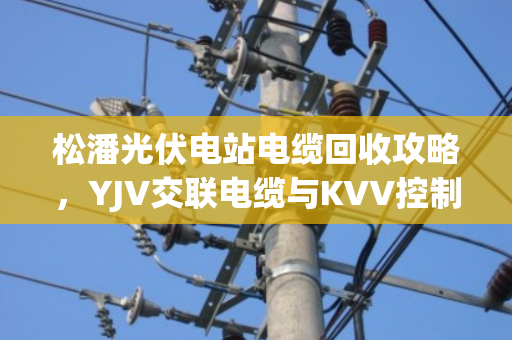 松潘光伏电站电缆回收攻略，YJV交联电缆与KVV控制铝缆如何卖得最划算？