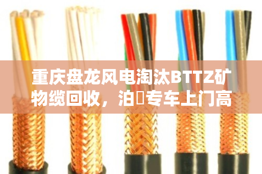 重庆盘龙风电淘汰BTTZ矿物缆回收，泊祎专车上门高价清运