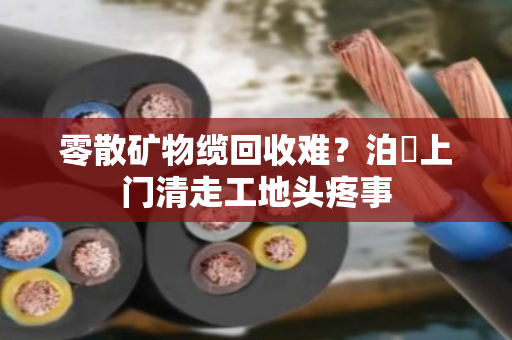 零散矿物缆回收难？泊祎上门清走工地头疼事
