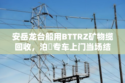 安岳龙台船用BTTRZ矿物缆回收，泊祎专车上门当场结款