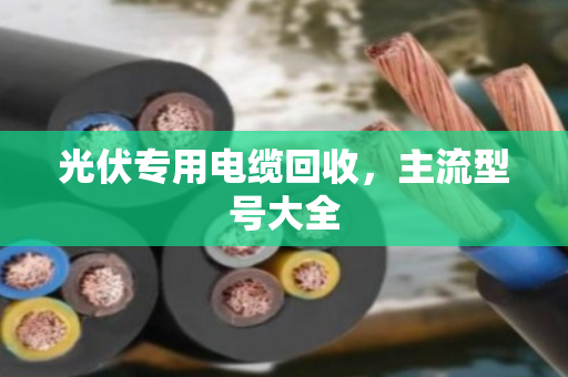 光伏专用电缆回收,主流型号大全 光伏专用电缆回收,主流型号大全