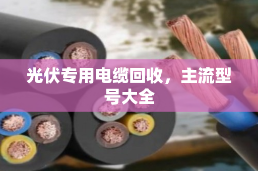 光伏专用电缆回收，主流型号大全