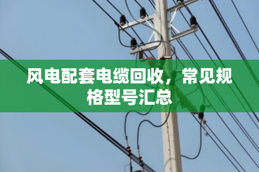 风电配套电缆回收，常见规格型号汇总