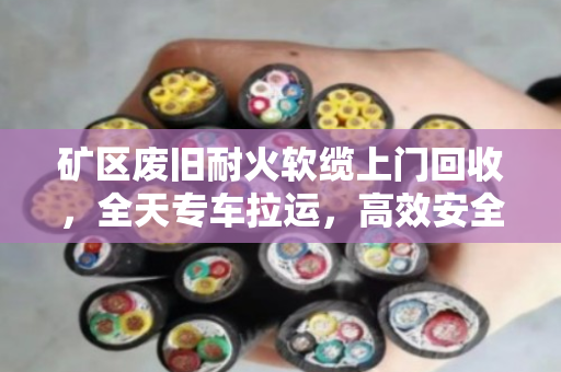 矿区废旧耐火软缆上门回收,全天专车拉运,高效安全变废为宝 矿区废旧耐火软缆上门回收,全天专车拉运,高效安全变废为宝