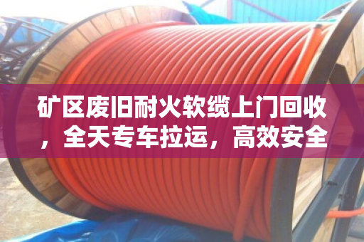矿区废旧耐火软缆上门回收,全天专车拉运,高效安全变废为宝 矿区废旧耐火软缆上门回收,全天专车拉运,高效安全变废为宝