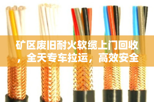 矿区废旧耐火软缆上门回收，全天专车拉运，高效安全变废为宝