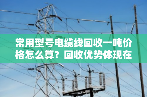 常用型号电缆线回收一吨价格怎么算？回收优势体现在哪？