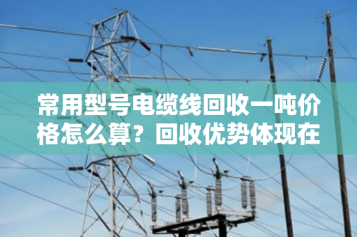 常用型号电缆线回收一吨价格怎么算？回收优势体现在哪？