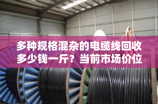 多种规格混杂的电缆线回收多少钱一斤?当前市场价位如何? 多种规格混杂的电缆线回收多少钱一斤?当前市场价位如何?