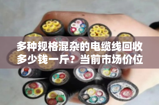 多种规格混杂的电缆线回收多少钱一斤?当前市场价位如何? 多种规格混杂的电缆线回收多少钱一斤?当前市场价位如何?