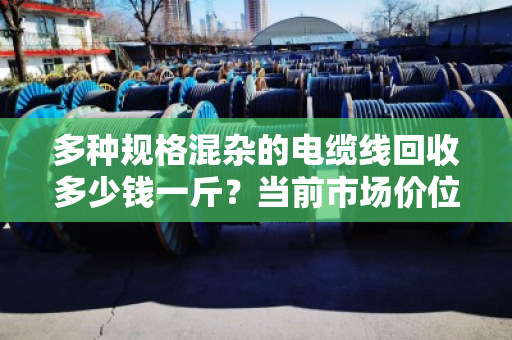 多种规格混杂的电缆线回收多少钱一斤?当前市场价位如何? 多种规格混杂的电缆线回收多少钱一斤?当前市场价位如何?