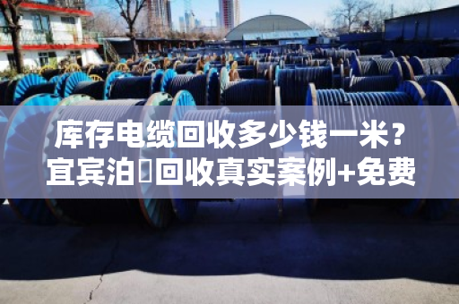 库存电缆回收多少钱一米?宜宾泊祎回收真实案例+免费估价 库存电缆回收多少钱一米?宜宾泊祎回收真实案例+免费估价
