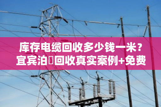 库存电缆回收多少钱一米?宜宾泊祎回收真实案例+免费估价 库存电缆回收多少钱一米?宜宾泊祎回收真实案例+免费估价