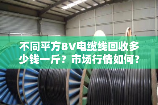 不同平方BV电缆线回收多少钱一斤?市场行情如何? 不同平方BV电缆线回收多少钱一斤?市场行情如何?
