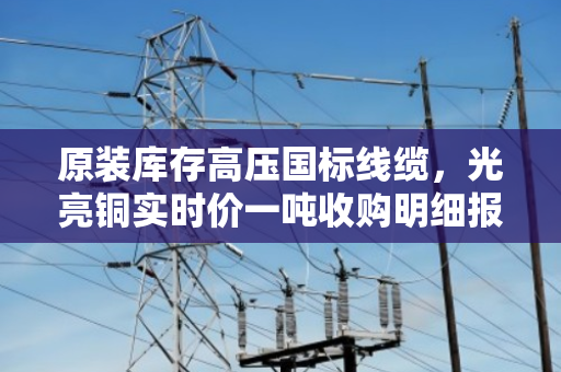 原装库存高压国标线缆,光亮铜实时价一吨收购明细报价 原装库存高压国标线缆,光亮铜实时价一吨收购明细报价