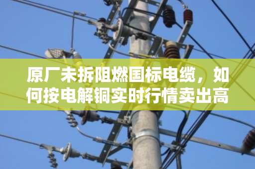 原厂未拆阻燃国标电缆,如何按电解铜实时行情卖出高价? 原厂未拆阻燃国标电缆,如何按电解铜实时行情卖出高价?