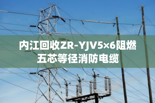 内江回收ZR-YJV5×6阻燃五芯等径消防电缆 内江回收ZR-YJV5×6阻燃五芯等径消防电缆
