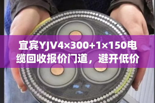 宜宾YJV4×300+1×150电缆回收报价门道,避开低价陷阱,实现高价成交 宜宾YJV4×300+1×150电缆回收报价门道,避开低价陷阱,实现高价成交