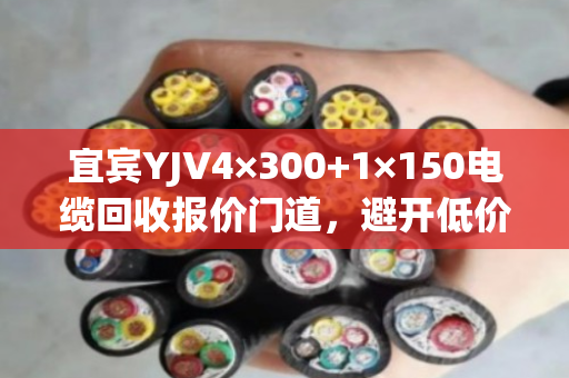 宜宾YJV4×300+1×150电缆回收报价门道,避开低价陷阱,实现高价成交 宜宾YJV4×300+1×150电缆回收报价门道,避开低价陷阱,实现高价成交