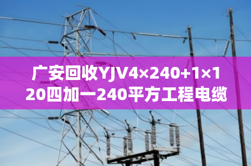 广安回收YJV4×240+1×120四加一240平方工程电缆 广安回收YJV4×240+1×120四加一240平方工程电缆