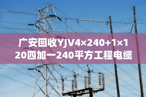 广安回收YJV4×240+1×120四加一240平方工程电缆 广安回收YJV4×240+1×120四加一240平方工程电缆