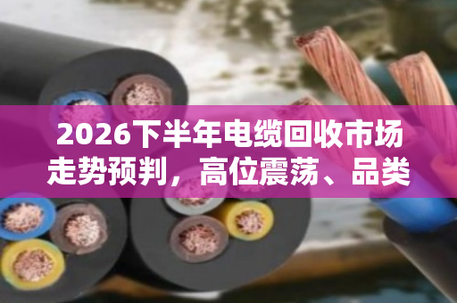 2026下半年电缆回收市场走势预判,高位震荡、品类分化、合规溢价 2026下半年电缆回收市场走势预判,高位震荡、品类分化、合规溢价