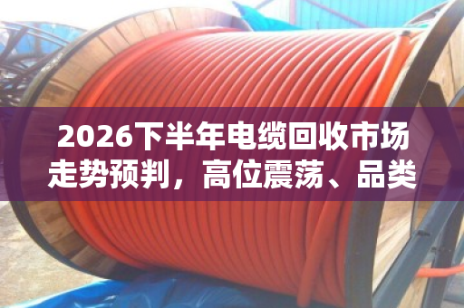2026下半年电缆回收市场走势预判,高位震荡、品类分化、合规溢价 2026下半年电缆回收市场走势预判,高位震荡、品类分化、合规溢价