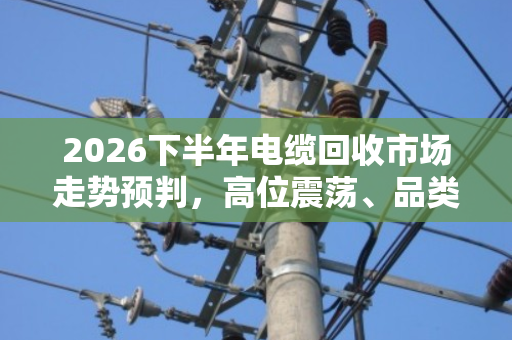 2026下半年电缆回收市场走势预判,高位震荡、品类分化、合规溢价 2026下半年电缆回收市场走势预判,高位震荡、品类分化、合规溢价