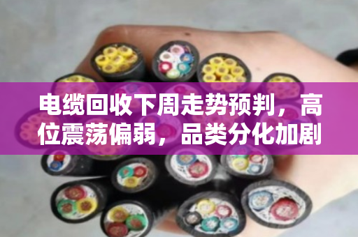 电缆回收下周走势预判,高位震荡偏弱,品类分化加剧 电缆回收下周走势预判,高位震荡偏弱,品类分化加剧