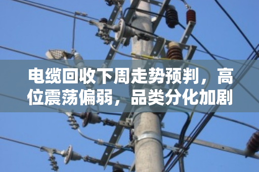 电缆回收下周走势预判,高位震荡偏弱,品类分化加剧 电缆回收下周走势预判,高位震荡偏弱,品类分化加剧