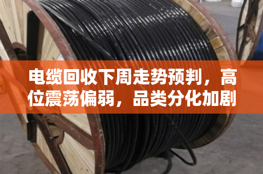 电缆回收下周走势预判,高位震荡偏弱,品类分化加剧 电缆回收下周走势预判,高位震荡偏弱,品类分化加剧
