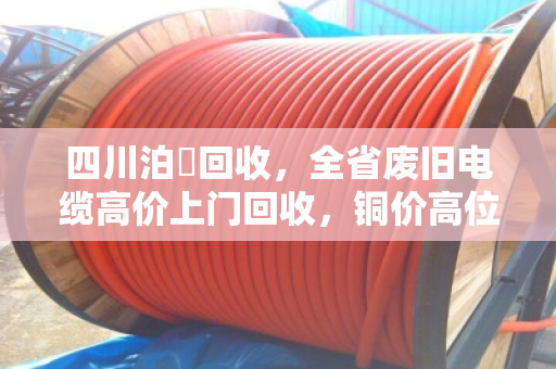 四川泊祎回收,全省废旧电缆高价上门回收,铜价高位变现正当时 四川泊祎回收,全省废旧电缆高价上门回收,铜价高位变现正当时