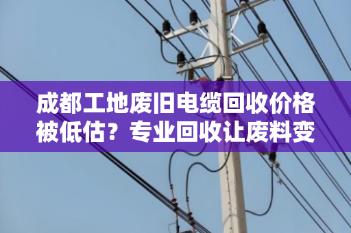 成都工地废旧电缆回收价格被低估？专业回收让废料变财富