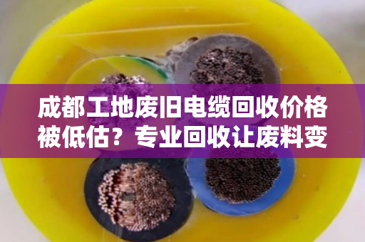 成都工地废旧电缆回收价格被低估？专业回收让废料变财富