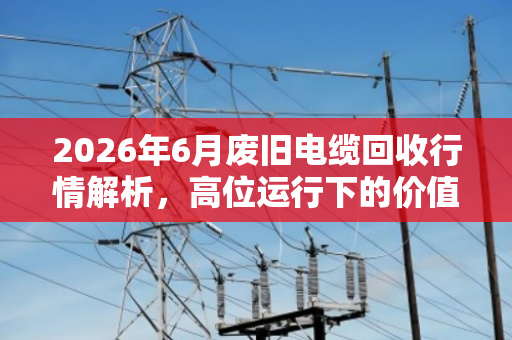 2026年6月废旧电缆回收行情解析,高位运行下的价值评估与变现指南 2026年6月废旧电缆回收行情解析,高位运行下的价值评估与变现指南
