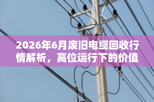 2026年6月废旧电缆回收行情解析,高位运行下的价值评估与变现指南 2026年6月废旧电缆回收行情解析,高位运行下的价值评估与变现指南