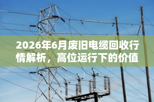 2026年6月废旧电缆回收行情解析，高位运行下的价值评估与变现指南