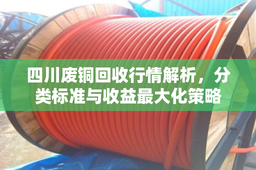 四川废铜回收行情解析,分类标准与收益最大化策略 四川废铜回收行情解析,分类标准与收益最大化策略
