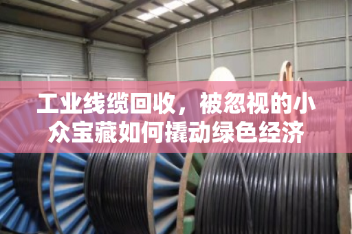 工业线缆回收，被忽视的小众宝藏如何撬动绿色经济