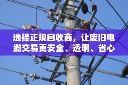 选择正规回收商,让废旧电缆交易更安全、透明、省心 选择正规回收商,让废旧电缆交易更安全、透明、省心