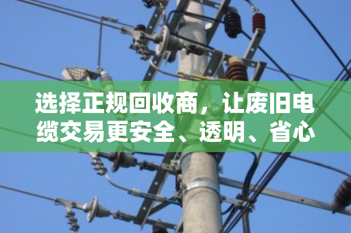 选择正规回收商，让废旧电缆交易更安全、透明、省心