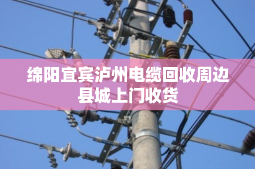 绵阳宜宾泸州电缆回收周边县城上门收货