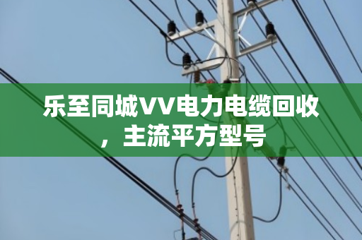 乐至同城VV电力电缆回收,主流平方型号 乐至同城VV电力电缆回收,主流平方型号