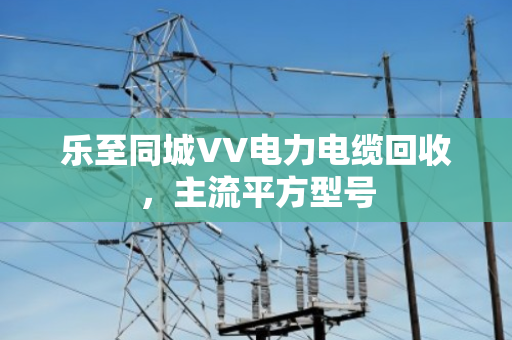 乐至同城VV电力电缆回收,主流平方型号 乐至同城VV电力电缆回收,主流平方型号