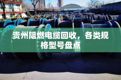 贵州阻燃电缆回收，各类规格型号盘点