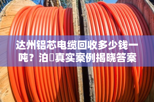 达州铝芯电缆回收多少钱一吨？泊祎真实案例揭晓答案
