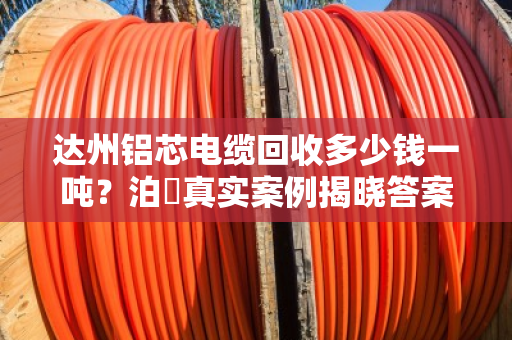 达州铝芯电缆回收多少钱一吨？泊祎真实案例揭晓答案