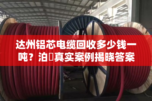 达州铝芯电缆回收多少钱一吨？泊祎真实案例揭晓答案