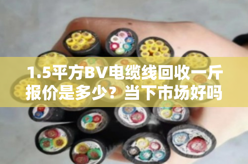 1.5平方BV电缆线回收一斤报价是多少？当下市场好吗？
